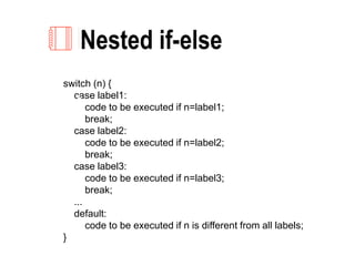 Nested if-else
switch (n) {
case label1:
code to be executed if n=label1;
break;
case label2:
code to be executed if n=label2;
break;
case label3:
code to be executed if n=label3;
break;
...
default:
code to be executed if n is different from all labels;
}
2
 