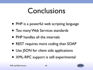 Conclusions
  • PHP is a powerful web scripting language
  • Too many Web Services standards
  • PHP handles all the internals
  • REST requires more coding than SOAP
  • Use JSON for client side applications
  • XML-RPC support is still experimental
PHP and Web Services        31
 