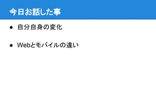 今日お話した事
● 自分自身の変化
● Webとモバイルの違い
 