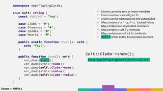 Enums in PHP 8.1
namespace AppPlayingCards;
enum Suit: string {
const AWESOME = 'Yes';
case Clubs = ' ';
case Diamonds = ' ';
case Spades = ' ';
case Hearts = ' ';
public static function cheer(): void {
echo 'Yay!';
}
public function show(): void {
var_dump($this);
var_dump($this->name);
var_dump(self::Clubs->name);
var_dump($this->value);
var_dump(self::Clubs->value);
}
}
• Enums can have zero or more members
• Enum members are objects
• Enums can be namespaced and autoloaded
• May contain string|int backed values
• May contain non-duplicated constants
• May contain static methods
• May contain non-static methods
• $this refers to the Enumerated element
Suit::Clubs->show();
enum(AppPlayingCardsSuit::Clubs)
 