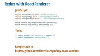 Redux with ReactRenderer
Sample code in
https://github.com/Limenius/symfony-react-sandbox
import ReactOnRails from 'react-on-rails';
import RecipesApp from './RecipesAppClient';
import recipesStore from '../store/recipesStore';
ReactOnRails.registerStore({recipesStore})
ReactOnRails.register({ RecipesApp });
Twig:
JavaScript:
{{ redux_store('recipesStore', props) }}
{{ react_component('RecipesApp') }}
 