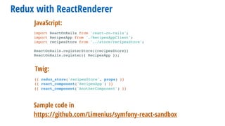 Redux with ReactRenderer
Sample code in
https://github.com/Limenius/symfony-react-sandbox
import ReactOnRails from 'react-on-rails';
import RecipesApp from './RecipesAppClient';
import recipesStore from '../store/recipesStore';
ReactOnRails.registerStore({recipesStore})
ReactOnRails.register({ RecipesApp });
Twig:
JavaScript:
{{ redux_store('recipesStore', props) }}
{{ react_component('RecipesApp') }}
{{ react_component('AnotherComponent') }}
 