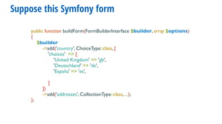 Suppose this Symfony form
public function buildForm(FormBuilderInterface $builder, array $options)
{
$builder
->add('country', ChoiceType::class, [
'choices' => [
'United Kingdom' => 'gb',
'Deutschland' => 'de',
'España' => 'es',
]
])
->add('addresses', CollectionType::class, ...);
};
 
