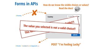 submit
Country: España
Deutschland
España
Addresses:
Some St.-
+state.usuario This form should not contain extra ﬁelds!!1
The value you selected is not a valid choice!!
Forms in APIs
$form;
$form->submit($request);
POST “I'm Feeling Lucky”
✘
How do we know the visible choices or values?
Read the docs!
 
