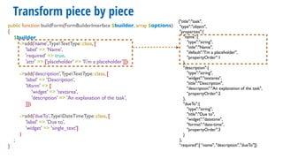 Transform piece by piece
{"title":"task",
"type":"object",
"properties":{
"name":{
"type":"string",
"title":"Name",
"default":"I'm a placeholder",
"propertyOrder":1
},
"description":{
"type":"string",
"widget":"textarea",
"title":"Description",
"description":"An explanation of the task",
"propertyOrder":2
},
"dueTo":{
"type":"string",
"title":"Due to",
"widget":"datetime",
"format":"date-time",
"propertyOrder":3
}
},
“required":[ “name", "description","dueTo"]}
public function buildForm(FormBuilderInterface $builder, array $options)
{
$builder
->add('name',TypeTextType::class, [
'label' => 'Name',
'required' => true,
'attr' => ['placeholder' => 'I'm a placeholder’]])
->add('description',TypeTextType::class, [
'label' => 'Description',
'liform' => [
'widget' => 'textarea',
'description' => 'An explanation of the task',
]])
->add('dueTo',TypeDateTimeType::class, [
'label' => 'Due to',
'widget' => 'single_text']
)
;
}
 