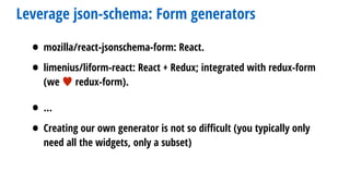 Leverage json-schema: Form generators
• mozilla/react-jsonschema-form: React.
• limenius/liform-react: React + Redux; integrated with redux-form
(we ♥ redux-form).
• …
• Creating our own generator is not so diﬃcult (you typically only
need all the widgets, only a subset)
 