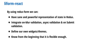 liform-react
By using redux-form we can:
• Have sane and powerful representation of state in Redux.
• Integrate on-blur validation, async validation & on Submit
validation.
• Deﬁne our own widgets/themes.
• Know from the beginning that it is ﬂexible enough.
 