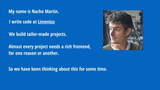 My name is Nacho Martin.
Almost every project needs a rich frontend,
for one reason or another.
We build tailor-made projects.
So we have been thinking about this for some time.
I write code at Limenius
 