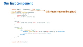 Our ﬁrst component
import React, { Component } from 'react';
class Counter extends Component {
constructor(props) {
super(props);
this.state = {count: 1};
}
tick() {
this.setState({count: this.state.count + 1});
}
render() {
return (
<div className="App">
<button onClick={this.tick.bind(this)}>Click me!</button>
<span>Clicks: {this.state.count}</span>
</div>
);
}
}
export default Counter;
ES6 Syntax (optional but great)
 