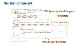 Our ﬁrst component
import React, { Component } from 'react';
class Counter extends Component {
constructor(props) {
super(props);
this.state = {count: 1};
}
tick() {
this.setState({count: this.state.count + 1});
}
render() {
return (
<div className="App">
<button onClick={this.tick.bind(this)}>Click me!</button>
<span>Clicks: {this.state.count}</span>
</div>
);
}
}
export default Counter;
ES6 Syntax (optional but great)
Set new state
render(), called by React
Initial state
 