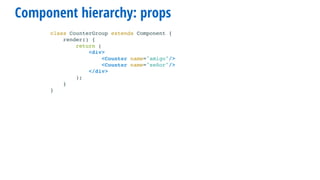 Component hierarchy: props
class CounterGroup extends Component {
render() {
return (
<div>
<Counter name="amigo"/>
<Counter name="señor"/>
</div>
);
}
}
 