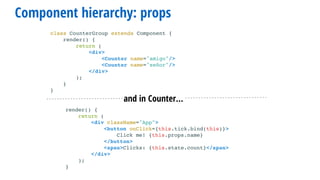 render() {
return (
<div className="App">
<button onClick={this.tick.bind(this)}>
Click me! {this.props.name}
</button>
<span>Clicks: {this.state.count}</span>
</div>
);
}
and in Counter…
Component hierarchy: props
class CounterGroup extends Component {
render() {
return (
<div>
<Counter name="amigo"/>
<Counter name="señor"/>
</div>
);
}
}
 
