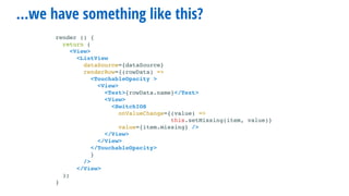 …we have something like this?
render () {
return (
<View>
<ListView
dataSource={dataSource}
renderRow={(rowData) =>
<TouchableOpacity >
<View>
<Text>{rowData.name}</Text>
<View>
<SwitchIOS
onValueChange={(value) =>
this.setMissing(item, value)}
value={item.missing} />
</View>
</View>
</TouchableOpacity>
}
/>
</View>
);
}
 