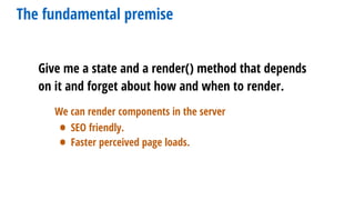 Give me a state and a render() method that depends
on it and forget about how and when to render.
The fundamental premise
We can render components in the server
• SEO friendly.
• Faster perceived page loads.
 