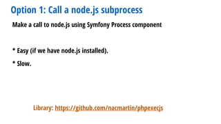 Option 1: Call a node.js subprocess
Make a call to node.js using Symfony Process component
* Easy (if we have node.js installed).
* Slow.
Library: https://github.com/nacmartin/phpexecjs
 