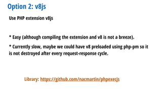 Option 2: v8js
Use PHP extension v8js
* Easy (although compiling the extension and v8 is not a breeze).
* Currently slow, maybe we could have v8 preloaded using php-pm so it
is not destroyed after every request-response cycle.
Library: https://github.com/nacmartin/phpexecjs
 