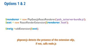 Options 1 & 2
$renderer = new PhpExecJsReactRenderer(‘path_to/server-bundle.js’);
$ext = new ReactRenderExtension($renderer, 'both');
$twig->addExtension($ext);
phpexecjs detects the presence of the extension v8js,
if not, calls node.js
 