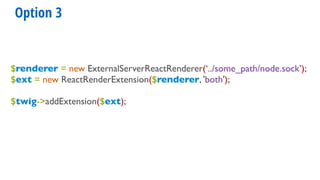 Option 3
$renderer = new ExternalServerReactRenderer(‘../some_path/node.sock’);
$ext = new ReactRenderExtension($renderer, 'both');
$twig->addExtension($ext);
 