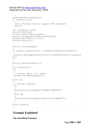 Tutorial PHP by www.w3schools.com
Organized by Nur Dwi Muryanto, 2009
}
xmlHttp=GetXmlHttpObject();
if (xmlHttp==null)
{
alert ("Browser does not support HTTP Request");
return;
}
var url="gethint.php";
url=url+"?q="+str;
url=url+"&sid="+Math.random();
xmlHttp.onreadystatechange=stateChanged;
xmlHttp.open("GET",url,true);
xmlHttp.send(null);
}
function stateChanged()
{
if (xmlHttp.readyState==4 || xmlHttp.readyState=="complete")
{
document.getElementById("txtHint").innerHTML=xmlHttp.responseT
ext;
}
}
function GetXmlHttpObject()
{
var xmlHttp=null;
try
{
// Firefox, Opera 8.0+, Safari
xmlHttp=new XMLHttpRequest();
}
catch (e)
{
// Internet Explorer
try
{
xmlHttp=new ActiveXObject("Msxml2.XMLHTTP");
}
catch (e)
{
xmlHttp=new ActiveXObject("Microsoft.XMLHTTP");
}
}
return xmlHttp;
}
Example Explained
The showHint() Function
Page 106 of 187
 