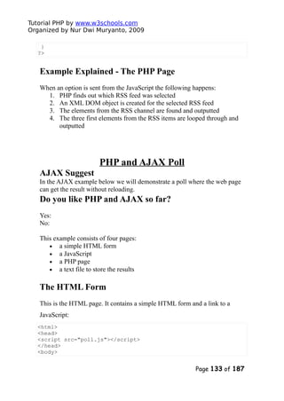 Tutorial PHP by www.w3schools.com
Organized by Nur Dwi Muryanto, 2009
}
?>
Example Explained - The PHP Page
When an option is sent from the JavaScript the following happens:
1. PHP finds out which RSS feed was selected
2. An XML DOM object is created for the selected RSS feed
3. The elements from the RSS channel are found and outputted
4. The three first elements from the RSS items are looped through and
outputted
PHP and AJAX Poll
AJAX Suggest
In the AJAX example below we will demonstrate a poll where the web page
can get the result without reloading.
Do you like PHP and AJAX so far?
Yes:
No:
This example consists of four pages:
• a simple HTML form
• a JavaScript
• a PHP page
• a text file to store the results
The HTML Form
This is the HTML page. It contains a simple HTML form and a link to a
JavaScript:
<html>
<head>
<script src="poll.js"></script>
</head>
<body>
Page 133 of 187
 