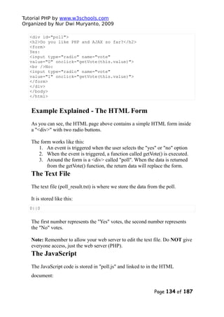Tutorial PHP by www.w3schools.com
Organized by Nur Dwi Muryanto, 2009
<div id="poll">
<h2>Do you like PHP and AJAX so far?</h2>
<form>
Yes:
<input type="radio" name="vote"
value="0" onclick="getVote(this.value)">
<br />No:
<input type="radio" name="vote"
value="1" onclick="getVote(this.value)">
</form>
</div>
</body>
</html>
Example Explained - The HTML Form
As you can see, the HTML page above contains a simple HTML form inside
a "<div>" with two radio buttons.
The form works like this:
1. An event is triggered when the user selects the "yes" or "no" option
2. When the event is triggered, a function called getVote() is executed.
3. Around the form is a <div> called "poll". When the data is returned
from the getVote() function, the return data will replace the form.
The Text File
The text file (poll_result.txt) is where we store the data from the poll.
It is stored like this:
0||0
The first number represents the "Yes" votes, the second number represents
the "No" votes.
Note: Remember to allow your web server to edit the text file. Do NOT give
everyone access, just the web server (PHP).
The JavaScript
The JavaScript code is stored in "poll.js" and linked to in the HTML
document:
Page 134 of 187
 