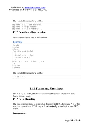 Tutorial PHP by www.w3schools.com
Organized by Nur Dwi Muryanto, 2009
The output of the code above will be:
My name is Kai Jim Refsnes.
My name is Hege Refsnes!
My name is Ståle Refsnes...
PHP Functions - Return values
Functions can also be used to return values.
Example
<html>
<body>
<?php
function add($x,$y)
{
$total = $x + $y;
return $total;
}
echo "1 + 16 = " . add(1,16);
?>
</body>
</html>
The output of the code above will be:
1 + 16 = 17
PHP Forms and User Input
The PHP $_GET and $_POST variables are used to retrieve information from
forms, like user input.
PHP Form Handling
The most important thing to notice when dealing with HTML forms and PHP is that
any form element in an HTML page will automatically be available to your PHP
scripts.
Form example:
Page 24 of 187
 