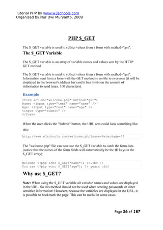 Tutorial PHP by www.w3schools.com
Organized by Nur Dwi Muryanto, 2009
PHP $_GET
The $_GET variable is used to collect values from a form with method="get".
The $_GET Variable
The $_GET variable is an array of variable names and values sent by the HTTP
GET method.
The $_GET variable is used to collect values from a form with method="get".
Information sent from a form with the GET method is visible to everyone (it will be
displayed in the browser's address bar) and it has limits on the amount of
information to send (max. 100 characters).
Example
<form action="welcome.php" method="get">
Name: <input type="text" name="name" />
Age: <input type="text" name="age" />
<input type="submit" />
</form>
When the user clicks the "Submit" button, the URL sent could look something like
this:
http://www.w3schools.com/welcome.php?name=Peter&age=37
The "welcome.php" file can now use the $_GET variable to catch the form data
(notice that the names of the form fields will automatically be the ID keys in the
$_GET array):
Welcome <?php echo $_GET["name"]; ?>.<br />
You are <?php echo $_GET["age"]; ?> years old!
Why use $_GET?
Note: When using the $_GET variable all variable names and values are displayed
in the URL. So this method should not be used when sending passwords or other
sensitive information! However, because the variables are displayed in the URL, it
is possible to bookmark the page. This can be useful in some cases.
Page 26 of 187
 