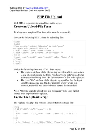 Tutorial PHP by www.w3schools.com
Organized by Nur Dwi Muryanto, 2009
PHP File Upload
With PHP, it is possible to upload files to the server.
Create an Upload-File Form
To allow users to upload files from a form can be very useful.
Look at the following HTML form for uploading files:
<html>
<body>
<form action="upload_file.php" method="post"
enctype="multipart/form-data">
<label for="file">Filename:</label>
<input type="file" name="file" id="file" />
<br />
<input type="submit" name="submit" value="Submit" />
</form>
</body>
</html>
Notice the following about the HTML form above:
• The enctype attribute of the <form> tag specifies which content-type
to use when submitting the form. "multipart/form-data" is used when
a form requires binary data, like the contents of a file, to be uploaded
• The type="file" attribute of the <input> tag specifies that the input
should be processed as a file. For example, when viewed in a
browser, there will be a browse-button next to the input field
Note: Allowing users to upload files is a big security risk. Only permit
trusted users to perform file uploads.
Create The Upload Script
The "upload_file.php" file contains the code for uploading a file:
<?php
if ($_FILES["file"]["error"] > 0)
{
echo "Error: " . $_FILES["file"]["error"] . "<br />";
}
else
{
echo "Upload: " . $_FILES["file"]["name"] . "<br />";
Page 37 of 187
 