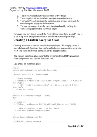 Tutorial PHP by www.w3schools.com
Organized by Nur Dwi Muryanto, 2009
2. The checkNum() function is called in a "try" block
3. The exception within the checkNum() function is thrown
4. The "catch" block retrives the exception and creates an object ($e)
containing the exception information
5. The error message from the exception is echoed by calling $e-
>getMessage() from the exception object
However, one way to get around the "every throw must have a catch" rule is
to set a top level exception handler to handle errors that slip through.
Creating a Custom Exception Class
Creating a custom exception handler is quite simple. We simply create a
special class with functions that can be called when an exception occurs in
PHP. The class must be an extension of the exception class.
The custom exception class inherits the properties from PHP's exception
class and you can add custom functions to it.
Lets create an exception class:
<?php
class customException extends Exception
{
public function errorMessage()
{
//error message
$errorMsg = 'Error on line '.$this->getLine().' in '.$this-
>getFile()
.': <b>'.$this->getMessage().'</b> is not a valid E-Mail
address';
return $errorMsg;
}
}
$email = "someone@example...com";
try
{
//check if
if(filter_var($email, FILTER_VALIDATE_EMAIL) === FALSE)
{
//throw exception if email is not valid
throw new customException($email);
}
}
catch (customException $e)
{
//display custom message
Page 60 of 187
 