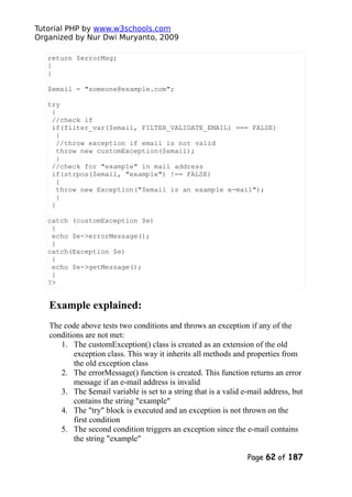 Tutorial PHP by www.w3schools.com
Organized by Nur Dwi Muryanto, 2009
return $errorMsg;
}
}
$email = "someone@example.com";
try
{
//check if
if(filter_var($email, FILTER_VALIDATE_EMAIL) === FALSE)
{
//throw exception if email is not valid
throw new customException($email);
}
//check for "example" in mail address
if(strpos($email, "example") !== FALSE)
{
throw new Exception("$email is an example e-mail");
}
}
catch (customException $e)
{
echo $e->errorMessage();
}
catch(Exception $e)
{
echo $e->getMessage();
}
?>
Example explained:
The code above tests two conditions and throws an exception if any of the
conditions are not met:
1. The customException() class is created as an extension of the old
exception class. This way it inherits all methods and properties from
the old exception class
2. The errorMessage() function is created. This function returns an error
message if an e-mail address is invalid
3. The $email variable is set to a string that is a valid e-mail address, but
contains the string "example"
4. The "try" block is executed and an exception is not thrown on the
first condition
5. The second condition triggers an exception since the e-mail contains
the string "example"
Page 62 of 187
 