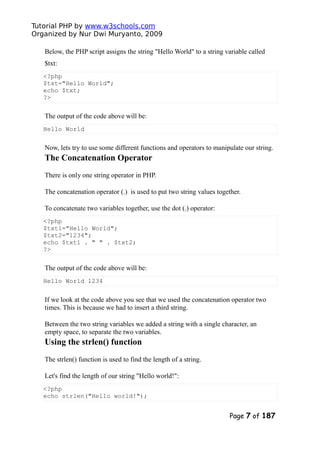 Tutorial PHP by www.w3schools.com
Organized by Nur Dwi Muryanto, 2009
Below, the PHP script assigns the string "Hello World" to a string variable called
$txt:
<?php
$txt="Hello World";
echo $txt;
?>
The output of the code above will be:
Hello World
Now, lets try to use some different functions and operators to manipulate our string.
The Concatenation Operator
There is only one string operator in PHP.
The concatenation operator (.) is used to put two string values together.
To concatenate two variables together, use the dot (.) operator:
<?php
$txt1="Hello World";
$txt2="1234";
echo $txt1 . " " . $txt2;
?>
The output of the code above will be:
Hello World 1234
If we look at the code above you see that we used the concatenation operator two
times. This is because we had to insert a third string.
Between the two string variables we added a string with a single character, an
empty space, to separate the two variables.
Using the strlen() function
The strlen() function is used to find the length of a string.
Let's find the length of our string "Hello world!":
<?php
echo strlen("Hello world!");
Page 7 of 187
 