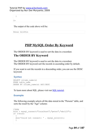 Tutorial PHP by www.w3schools.com
Organized by Nur Dwi Muryanto, 2009
}
?>
The output of the code above will be:
Peter Griffin
PHP MySQL Order By Keyword
The ORDER BY keyword is used to sort the data in a recordset.
The ORDER BY Keyword
The ORDER BY keyword is used to sort the data in a recordset.
The ORDER BY keyword sort the records in ascending order by default.
If you want to sort the records in a descending order, you can use the DESC
keyword.
Syntax
SELECT column_name(s)
FROM table_name
ORDER BY column_name(s) ASC|DESC
To learn more about SQL, please visit our SQL tutorial.
Example
The following example selects all the data stored in the "Persons" table, and
sorts the result by the "Age" column:
<?php
$con = mysql_connect("localhost","peter","abc123");
if (!$con)
{
die('Could not connect: ' . mysql_error());
}
Page 84 of 187
 