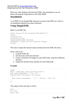Tutorial PHP by www.w3schools.com
Organized by Nur Dwi Muryanto, 2009
However, when dealing with advanced XML, like namespaces, you are
better off using the Expat parser or the XML DOM.
Installation
As of PHP 5.0, the SimpleXML functions are part of the PHP core. There is
no installation needed to use these functions.
Using SimpleXML
Below is an XML file:
<?xml version="1.0" encoding="ISO-8859-1"?>
<note>
<to>Tove</to>
<from>Jani</from>
<heading>Reminder</heading>
<body>Don't forget me this weekend!</body>
</note>
We want to output the element names and data from the XML file above.
Here's what to do:
1. Load the XML file
2. Get the name of the first element
3. Create a loop that will trigger on each child node, using the children()
function
4. Output the element name and data for each child node
Example
<?php
$xml = simplexml_load_file("test.xml");
echo $xml->getName() . "<br />";
foreach($xml->children() as $child)
{
echo $child->getName() . ": " . $child . "<br />";
}
?>
The output of the code above will be:
note
to: Tove
from: Jani
Page 99 of 187
 