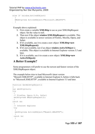 Tutorial PHP by www.w3schools.com
Organized by Nur Dwi Muryanto, 2009
else if (window.ActiveXObject)
{
XMLHttp=new ActiveXObject("Microsoft.XMLHTTP")
}
Example above explained:
1. First create a variable XMLHttp to use as your XMLHttpRequest
object. Set the value to null.
2. Then test if the object window.XMLHttpRequest is available. This
object is available in newer versions of Firefox, Mozilla, Opera, and
Safari.
3. If it's available, use it to create a new object: XMLHttp=new
XMLHttpRequest()
4. If it's not available, test if an object window.ActiveXObject is
available. This object is available in Internet Explorer version 5.5 and
later.
5. If it is available, use it to create a new object: XMLHttp=new
ActiveXObject()
A Better Example?
Some programmers will prefer to use the newest and fastest version of the
XMLHttpRequest object.
The example below tries to load Microsoft's latest version
"Msxml2.XMLHTTP", available in Internet Explorer 6, before it falls back
to "Microsoft.XMLHTTP", available in Internet Explorer 5.5 and later.
function GetXmlHttpObject()
{
var xmlHttp=null;
try
{
// Firefox, Opera 8.0+, Safari
xmlHttp=new XMLHttpRequest();
}
catch (e)
{
// Internet Explorer
try
{
xmlHttp=new ActiveXObject("Msxml2.XMLHTTP");
}
catch (e)
{
Page 103 of 187
 