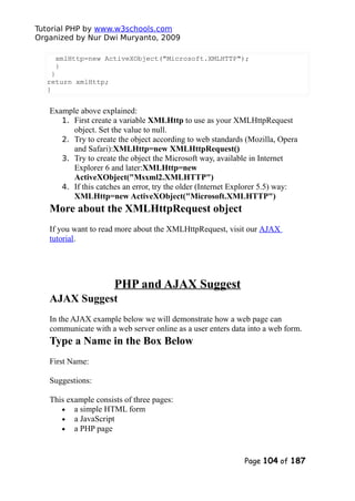 Tutorial PHP by www.w3schools.com
Organized by Nur Dwi Muryanto, 2009
xmlHttp=new ActiveXObject("Microsoft.XMLHTTP");
}
}
return xmlHttp;
}
Example above explained:
1. First create a variable XMLHttp to use as your XMLHttpRequest
object. Set the value to null.
2. Try to create the object according to web standards (Mozilla, Opera
and Safari):XMLHttp=new XMLHttpRequest()
3. Try to create the object the Microsoft way, available in Internet
Explorer 6 and later:XMLHttp=new
ActiveXObject("Msxml2.XMLHTTP")
4. If this catches an error, try the older (Internet Explorer 5.5) way:
XMLHttp=new ActiveXObject("Microsoft.XMLHTTP")
More about the XMLHttpRequest object
If you want to read more about the XMLHttpRequest, visit our AJAX
tutorial.
PHP and AJAX Suggest
AJAX Suggest
In the AJAX example below we will demonstrate how a web page can
communicate with a web server online as a user enters data into a web form.
Type a Name in the Box Below
First Name:
Suggestions:
This example consists of three pages:
• a simple HTML form
• a JavaScript
• a PHP page
Page 104 of 187
 