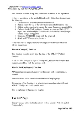 Tutorial PHP by www.w3schools.com
Organized by Nur Dwi Muryanto, 2009
This function executes every time a character is entered in the input field.
If there is some input in the text field (str.length > 0) the function executes
the following:
1. Defines the url (filename) to send to the server
2. Adds a parameter (q) to the url with the content of the input field
3. Adds a random number to prevent the server from using a cached file
4. Calls on the GetXmlHttpObject function to create an XMLHTTP
object, and tells the object to execute a function called stateChanged
when a change is triggered
5. Opens the XMLHTTP object with the given url.
6. Sends an HTTP request to the server
If the input field is empty, the function simply clears the content of the
txtHint placeholder.
The stateChanged() Function
This function executes every time the state of the XMLHTTP object
changes.
When the state changes to 4 (or to "complete"), the content of the txtHint
placeholder is filled with the response text.
The GetXmlHttpObject() Function
AJAX applications can only run in web browsers with complete XML
support.
The code above called a function called GetXmlHttpObject().
The purpose of the function is to solve the problem of creating different
XMLHTTP objects for different browsers.
This is explained in the previous chapter.
The PHP Page
The server page called by the JavaScript code is a simple PHP file called
"gethint.php".
Page 107 of 187
 