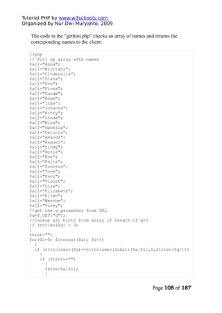 Tutorial PHP by www.w3schools.com
Organized by Nur Dwi Muryanto, 2009
The code in the "gethint.php" checks an array of names and returns the
corresponding names to the client:
<?php
// Fill up array with names
$a[]="Anna";
$a[]="Brittany";
$a[]="Cinderella";
$a[]="Diana";
$a[]="Eva";
$a[]="Fiona";
$a[]="Gunda";
$a[]="Hege";
$a[]="Inga";
$a[]="Johanna";
$a[]="Kitty";
$a[]="Linda";
$a[]="Nina";
$a[]="Ophelia";
$a[]="Petunia";
$a[]="Amanda";
$a[]="Raquel";
$a[]="Cindy";
$a[]="Doris";
$a[]="Eve";
$a[]="Evita";
$a[]="Sunniva";
$a[]="Tove";
$a[]="Unni";
$a[]="Violet";
$a[]="Liza";
$a[]="Elizabeth";
$a[]="Ellen";
$a[]="Wenche";
$a[]="Vicky";
//get the q parameter from URL
$q=$_GET["q"];
//lookup all hints from array if length of q>0
if (strlen($q) > 0)
{
$hint="";
for($i=0; $i<count($a); $i++)
{
if (strtolower($q)==strtolower(substr($a[$i],0,strlen($q))))
{
if ($hint=="")
{
$hint=$a[$i];
}
Page 108 of 187
 