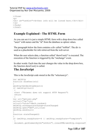 Tutorial PHP by www.w3schools.com
Organized by Nur Dwi Muryanto, 2009
</form>
<p>
<div id="txtHint"><b>User info will be listed here.</b></div>
</p>
</body>
</html>
Example Explained - The HTML Form
As you can see it is just a simple HTML form with a drop down box called
"users" with names and the "id" from the database as option values.
The paragraph below the form contains a div called "txtHint". The div is
used as a placeholder for info retrieved from the web server.
When the user selects data, a function called "showUser()" is executed. The
execution of the function is triggered by the "onchange" event.
In other words: Each time the user changes the value in the drop down box,
the function showUser() is called.
The JavaScript
This is the JavaScript code stored in the file "selectuser.js":
var xmlHttp
function showUser(str)
{
xmlHttp=GetXmlHttpObject()
if (xmlHttp==null)
{
alert ("Browser does not support HTTP Request")
return
}
var url="getuser.php"
url=url+"?q="+str
url=url+"&sid="+Math.random()
xmlHttp.onreadystatechange=stateChanged
xmlHttp.open("GET",url,true)
xmlHttp.send(null)
}
function stateChanged()
{
if (xmlHttp.readyState==4 || xmlHttp.readyState=="complete")
{
document.getElementById("txtHint").innerHTML=xmlHttp.responseT
Page 115 of 187
 
