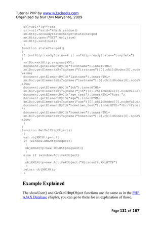 Tutorial PHP by www.w3schools.com
Organized by Nur Dwi Muryanto, 2009
url=url+"?q="+str
url=url+"&sid="+Math.random()
xmlHttp.onreadystatechange=stateChanged
xmlHttp.open("GET",url,true)
xmlHttp.send(null)
}
function stateChanged()
{
if (xmlHttp.readyState==4 || xmlHttp.readyState=="complete")
{
xmlDoc=xmlHttp.responseXML;
document.getElementById("firstname").innerHTML=
xmlDoc.getElementsByTagName("firstname")[0].childNodes[0].node
Value;
document.getElementById("lastname").innerHTML=
xmlDoc.getElementsByTagName("lastname")[0].childNodes[0].nodeV
alue;
document.getElementById("job").innerHTML=
xmlDoc.getElementsByTagName("job")[0].childNodes[0].nodeValue;
document.getElementById("age_text").innerHTML="Age: ";
document.getElementById("age").innerHTML=
xmlDoc.getElementsByTagName("age")[0].childNodes[0].nodeValue;
document.getElementById("hometown_text").innerHTML="<br/>From:
";
document.getElementById("hometown").innerHTML=
xmlDoc.getElementsByTagName("hometown")[0].childNodes[0].nodeV
alue;
}
}
function GetXmlHttpObject()
{
var objXMLHttp=null
if (window.XMLHttpRequest)
{
objXMLHttp=new XMLHttpRequest()
}
else if (window.ActiveXObject)
{
objXMLHttp=new ActiveXObject("Microsoft.XMLHTTP")
}
return objXMLHttp
}
Example Explained
The showUser() and GetXmlHttpObject functions are the same as in the PHP
AJAX Database chapter, you can go to there for an explanation of those.
Page 121 of 187
 
