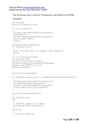 Tutorial PHP by www.w3schools.com
Organized by Nur Dwi Muryanto, 2009
The JavaScript code is stored in "livesearch.js" and linked to the HTML
document:
var xmlHttp
function showResult(str)
{
if (str.length==0)
{
document.getElementById("livesearch").
innerHTML="";
document.getElementById("livesearch").
style.border="0px";
return
}
xmlHttp=GetXmlHttpObject()
if (xmlHttp==null)
{
alert ("Browser does not support HTTP Request")
return
}
var url="livesearch.php"
url=url+"?q="+str
url=url+"&sid="+Math.random()
xmlHttp.onreadystatechange=stateChanged
xmlHttp.open("GET",url,true)
xmlHttp.send(null)
}
function stateChanged()
{
if (xmlHttp.readyState==4 || xmlHttp.readyState=="complete")
{
document.getElementById("livesearch").
innerHTML=xmlHttp.responseText;
document.getElementById("livesearch").
style.border="1px solid #A5ACB2";
}
}
function GetXmlHttpObject()
{
var xmlHttp=null;
try
{
// Firefox, Opera 8.0+, Safari
xmlHttp=new XMLHttpRequest();
}
catch (e)
{
// Internet Explorer
Page 125 of 187
 
