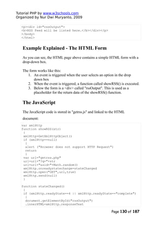 Tutorial PHP by www.w3schools.com
Organized by Nur Dwi Muryanto, 2009
<p><div id="rssOutput">
<b>RSS Feed will be listed here.</b></div></p>
</body>
</html>
Example Explained - The HTML Form
As you can see, the HTML page above contains a simple HTML form with a
drop-down box.
The form works like this:
1. An event is triggered when the user selects an option in the drop
down box
2. When the event is triggered, a function called showRSS() is executed.
3. Below the form is a <div> called "rssOutput". This is used as a
placeholder for the return data of the showRSS() function.
The JavaScript
The JavaScript code is stored in "getrss.js" and linked to the HTML
document:
var xmlHttp
function showRSS(str)
{
xmlHttp=GetXmlHttpObject()
if (xmlHttp==null)
{
alert ("Browser does not support HTTP Request")
return
}
var url="getrss.php"
url=url+"?q="+str
url=url+"&sid="+Math.random()
xmlHttp.onreadystatechange=stateChanged
xmlHttp.open("GET",url,true)
xmlHttp.send(null)
}
function stateChanged()
{
if (xmlHttp.readyState==4 || xmlHttp.readyState=="complete")
{
document.getElementById("rssOutput")
.innerHTML=xmlHttp.responseText
Page 130 of 187
 