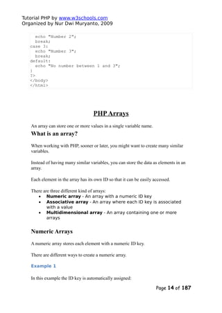 Tutorial PHP by www.w3schools.com
Organized by Nur Dwi Muryanto, 2009
echo "Number 2";
break;
case 3:
echo "Number 3";
break;
default:
echo "No number between 1 and 3";
}
?>
</body>
</html>
PHPArrays
An array can store one or more values in a single variable name.
What is an array?
When working with PHP, sooner or later, you might want to create many similar
variables.
Instead of having many similar variables, you can store the data as elements in an
array.
Each element in the array has its own ID so that it can be easily accessed.
There are three different kind of arrays:
• Numeric array - An array with a numeric ID key
• Associative array - An array where each ID key is associated
with a value
• Multidimensional array - An array containing one or more
arrays
Numeric Arrays
A numeric array stores each element with a numeric ID key.
There are different ways to create a numeric array.
Example 1
In this example the ID key is automatically assigned:
Page 14 of 187
 