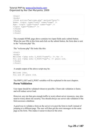 Tutorial PHP by www.w3schools.com
Organized by Nur Dwi Muryanto, 2009
<html>
<body>
<form action="welcome.php" method="post">
Name: <input type="text" name="name" />
Age: <input type="text" name="age" />
<input type="submit" />
</form>
</body>
</html>
The example HTML page above contains two input fields and a submit button.
When the user fills in this form and click on the submit button, the form data is sent
to the "welcome.php" file.
The "welcome.php" file looks like this:
<html>
<body>
Welcome <?php echo $_POST["name"]; ?>.<br />
You are <?php echo $_POST["age"]; ?> years old.
</body>
</html>
A sample output of the above script may be:
Welcome John.
You are 28 years old.
The PHP $_GET and $_POST variables will be explained in the next chapters.
Form Validation
User input should be validated whenever possible. Client side validation is faster,
and will reduce server load.
However, any site that gets enough traffic to worry about server resources, may also
need to worry about site security. You should always use server side validation if the
form accesses a database.
A good way to validate a form on the server is to post the form to itself, instead of
jumping to a different page. The user will then get the error messages on the same
page as the form. This makes it easier to discover the error.
Page 25 of 187
 