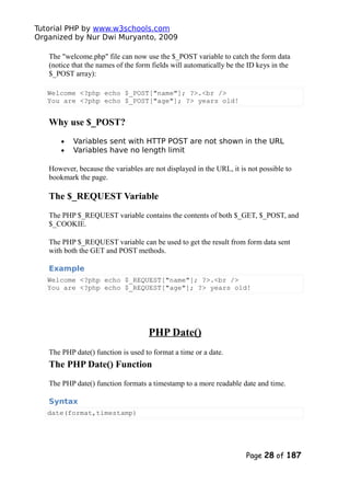 Tutorial PHP by www.w3schools.com
Organized by Nur Dwi Muryanto, 2009
The "welcome.php" file can now use the $_POST variable to catch the form data
(notice that the names of the form fields will automatically be the ID keys in the
$_POST array):
Welcome <?php echo $_POST["name"]; ?>.<br />
You are <?php echo $_POST["age"]; ?> years old!
Why use $_POST?
• Variables sent with HTTP POST are not shown in the URL
• Variables have no length limit
However, because the variables are not displayed in the URL, it is not possible to
bookmark the page.
The $_REQUEST Variable
The PHP $_REQUEST variable contains the contents of both $_GET, $_POST, and
$_COOKIE.
The PHP $_REQUEST variable can be used to get the result from form data sent
with both the GET and POST methods.
Example
Welcome <?php echo $_REQUEST["name"]; ?>.<br />
You are <?php echo $_REQUEST["age"]; ?> years old!
PHP Date()
The PHP date() function is used to format a time or a date.
The PHP Date() Function
The PHP date() function formats a timestamp to a more readable date and time.
Syntax
date(format,timestamp)
Page 28 of 187
 
