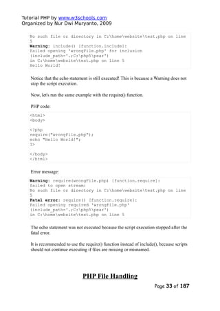 Tutorial PHP by www.w3schools.com
Organized by Nur Dwi Muryanto, 2009
No such file or directory in C:homewebsitetest.php on line
5
Warning: include() [function.include]:
Failed opening 'wrongFile.php' for inclusion
(include_path='.;C:php5pear')
in C:homewebsitetest.php on line 5
Hello World!
Notice that the echo statement is still executed! This is because a Warning does not
stop the script execution.
Now, let's run the same example with the require() function.
PHP code:
<html>
<body>
<?php
require("wrongFile.php");
echo "Hello World!";
?>
</body>
</html>
Error message:
Warning: require(wrongFile.php) [function.require]:
failed to open stream:
No such file or directory in C:homewebsitetest.php on line
5
Fatal error: require() [function.require]:
Failed opening required 'wrongFile.php'
(include_path='.;C:php5pear')
in C:homewebsitetest.php on line 5
The echo statement was not executed because the script execution stopped after the
fatal error.
It is recommended to use the require() function instead of include(), because scripts
should not continue executing if files are missing or misnamed.
PHP File Handling
Page 33 of 187
 