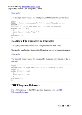Tutorial PHP by www.w3schools.com
Organized by Nur Dwi Muryanto, 2009
Example
The example below reads a file line by line, until the end of file is reached:
<?php
$file = fopen("welcome.txt", "r") or exit("Unable to open
file!");
//Output a line of the file until the end is reached
while(!feof($file))
{
echo fgets($file). "<br />";
}
fclose($file);
?>
Reading a File Character by Character
The fgetc() function is used to read a single character from a file.
Note: After a call to this function the file pointer moves to the next character.
Example
The example below reads a file character by character, until the end of file is
reached:
<?php
$file=fopen("welcome.txt","r") or exit("Unable to open
file!");
while (!feof($file))
{
echo fgetc($file);
}
fclose($file);
?>
PHP Filesystem Reference
For a full reference of the PHP filesystem functions, visit our PHP
Filesystem Reference.
Page 36 of 187
 