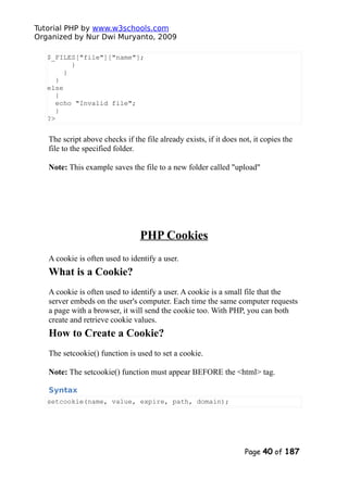 Tutorial PHP by www.w3schools.com
Organized by Nur Dwi Muryanto, 2009
$_FILES["file"]["name"];
}
}
}
else
{
echo "Invalid file";
}
?>
The script above checks if the file already exists, if it does not, it copies the
file to the specified folder.
Note: This example saves the file to a new folder called "upload"
PHP Cookies
A cookie is often used to identify a user.
What is a Cookie?
A cookie is often used to identify a user. A cookie is a small file that the
server embeds on the user's computer. Each time the same computer requests
a page with a browser, it will send the cookie too. With PHP, you can both
create and retrieve cookie values.
How to Create a Cookie?
The setcookie() function is used to set a cookie.
Note: The setcookie() function must appear BEFORE the <html> tag.
Syntax
setcookie(name, value, expire, path, domain);
Page 40 of 187
 