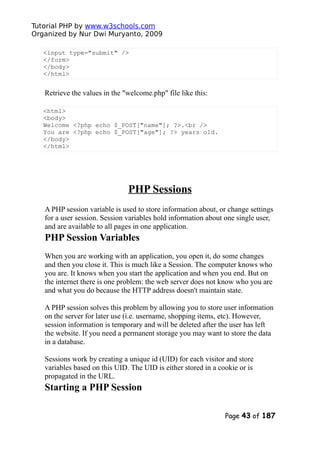 Tutorial PHP by www.w3schools.com
Organized by Nur Dwi Muryanto, 2009
<input type="submit" />
</form>
</body>
</html>
Retrieve the values in the "welcome.php" file like this:
<html>
<body>
Welcome <?php echo $_POST["name"]; ?>.<br />
You are <?php echo $_POST["age"]; ?> years old.
</body>
</html>
PHP Sessions
A PHP session variable is used to store information about, or change settings
for a user session. Session variables hold information about one single user,
and are available to all pages in one application.
PHP Session Variables
When you are working with an application, you open it, do some changes
and then you close it. This is much like a Session. The computer knows who
you are. It knows when you start the application and when you end. But on
the internet there is one problem: the web server does not know who you are
and what you do because the HTTP address doesn't maintain state.
A PHP session solves this problem by allowing you to store user information
on the server for later use (i.e. username, shopping items, etc). However,
session information is temporary and will be deleted after the user has left
the website. If you need a permanent storage you may want to store the data
in a database.
Sessions work by creating a unique id (UID) for each visitor and store
variables based on this UID. The UID is either stored in a cookie or is
propagated in the URL.
Starting a PHP Session
Page 43 of 187
 