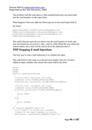 Tutorial PHP by www.w3schools.com
Organized by Nur Dwi Muryanto, 2009
The problem with the code above is that unauthorized users can insert data
into the mail headers via the input form.
What happens if the user adds the following text to the email input field in
the form?
someone@example.com%0ACc:person2@example.com
%0ABcc:person3@example.com,person3@example.com,
anotherperson4@example.com,person5@example.com
%0ABTo:person6@example.com
The mail() function puts the text above into the mail headers as usual, and
now the header has an extra Cc:, Bcc:, and To: field. When the user clicks the
submit button, the e-mail will be sent to all of the addresses above!
PHP Stopping E-mail Injections
The best way to stop e-mail injections is to validate the input.
The code below is the same as in the previous chapter, but now we have
added an input validator that checks the email field in the form:
<html>
<body>
<?php
function spamcheck($field)
{
//filter_var() sanitizes the e-mail
//address using FILTER_SANITIZE_EMAIL
$field=filter_var($field, FILTER_SANITIZE_EMAIL);
//filter_var() validates the e-mail
//address using FILTER_VALIDATE_EMAIL
if(filter_var($field, FILTER_VALIDATE_EMAIL))
{
return TRUE;
}
else
{
return FALSE;
}
}
if (isset($_REQUEST['email']))
{//if "email" is filled out, proceed
//check if the email address is invalid
$mailcheck = spamcheck($_REQUEST['email']);
Page 49 of 187
 