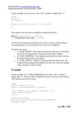 Tutorial PHP by www.w3schools.com
Organized by Nur Dwi Muryanto, 2009
In this example an error occurs if the "test" variable is bigger than "1":
<?php
$test=2;
if ($test>1)
{
trigger_error("Value must be 1 or below");
}
?>
The output of the code above should be something like this:
Notice: Value must be 1 or below
in C:webfoldertest.php on line 6
An error can be triggered anywhere you wish in a script, and by adding a
second parameter, you can specify what error level is triggered.
Possible error types:
• E_USER_ERROR - Fatal user-generated run-time error. Errors that
can not be recovered from. Execution of the script is halted
• E_USER_WARNING - Non-fatal user-generated run-time warning.
Execution of the script is not halted
• E_USER_NOTICE - Default. User-generated run-time notice. The
script found something that might be an error, but could also happen
when running a script normally
Example
In this example an E_USER_WARNING occurs if the "test" variable is
bigger than "1". If an E_USER_WARNING occurs we will use our custom
error handler and end the script:
<?php
//error handler function
function customError($errno, $errstr)
{
echo "<b>Error:</b> [$errno] $errstr<br />";
echo "Ending Script";
die();
}
//set error handler
set_error_handler("customError",E_USER_WARNING);
//trigger error
Page 55 of 187
 